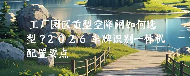 工厂园区重型空降闸如何选型？2026车牌识别一体机配置要点