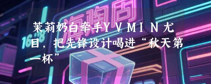 茉莉奶白牵手YVMIN尤目，把先锋设计喝进“秋天第一杯”