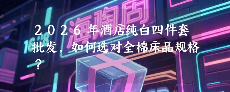 2026年酒店纯白四件套批发，如何选对全棉床品规格？