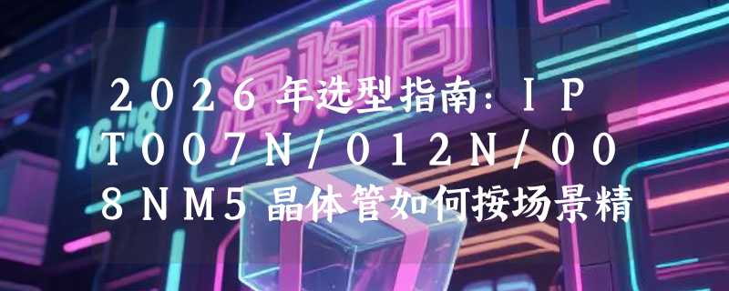 2026年选型指南：IPT007N/012N/008NM5晶体管如何按场景精准匹配？