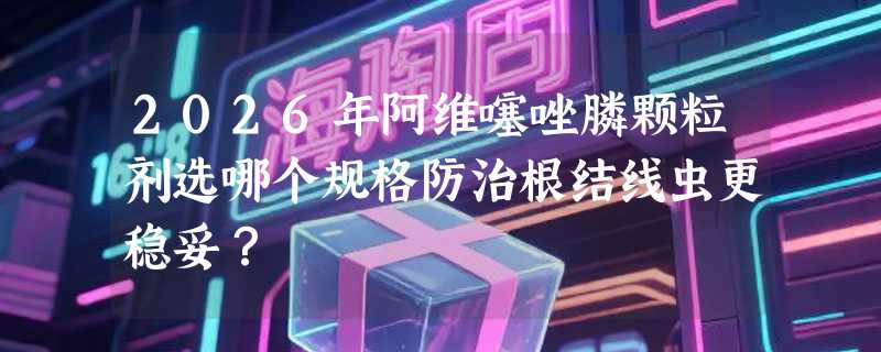 2026年阿维噻唑膦颗粒剂选哪个规格防治根结线虫更稳妥？