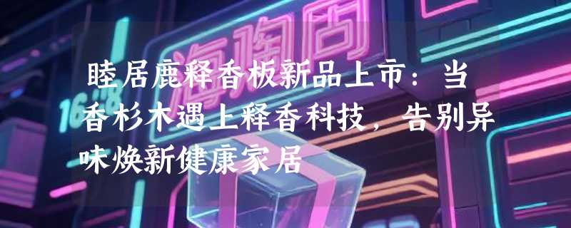 睦居鹿释香板新品上市：当香杉木遇上释香科技，告别异味焕新健康家居