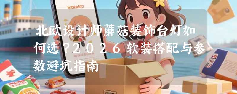 北欧设计师蘑菇装饰台灯如何选？2026软装搭配与参数避坑指南