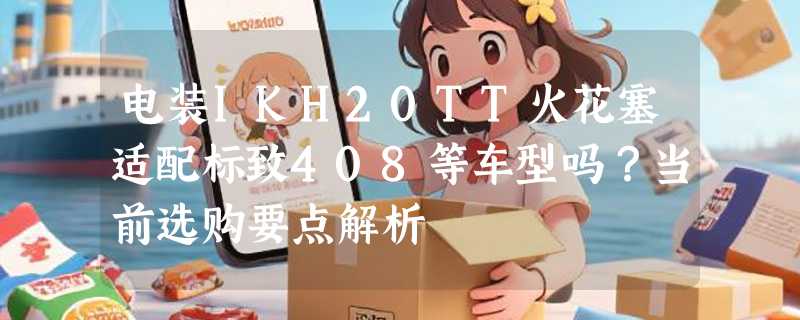 电装IKH20TT火花塞适配标致408等车型吗？当前选购要点解析