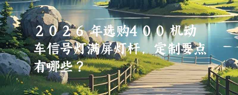 2026年选购400机动车信号灯满屏灯杆，定制要点有哪些？