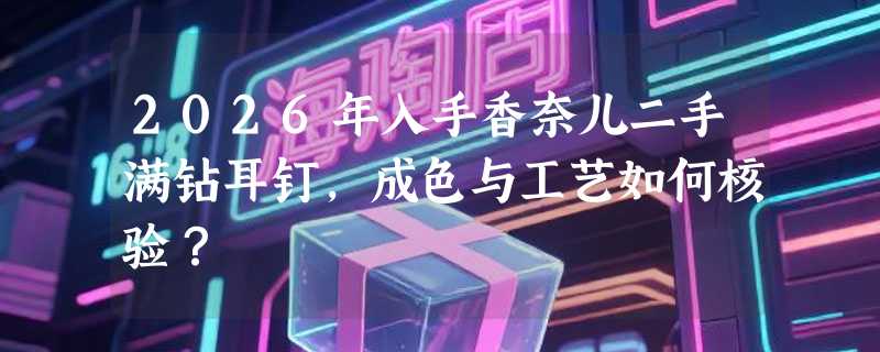 2026年入手香奈儿二手满钻耳钉，成色与工艺如何核验？