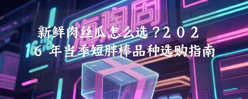 新鲜肉丝瓜怎么选？2026年当季短胖棒品种选购指南