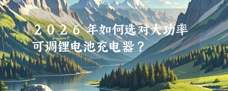 2026年如何选对大功率可调锂电池充电器？