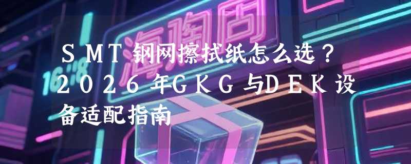 SMT钢网擦拭纸怎么选？2026年GKG与DEK设备适配指南