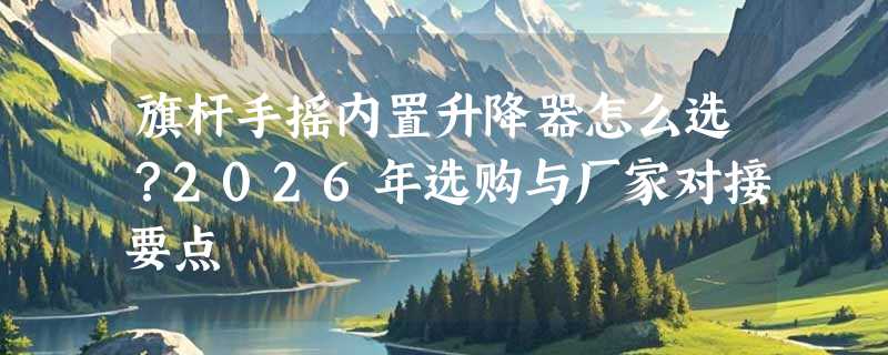 旗杆手摇内置升降器怎么选？2026年选购与厂家对接要点