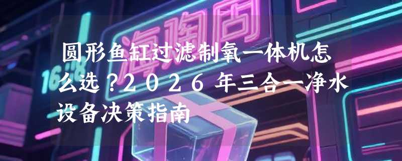 圆形鱼缸过滤制氧一体机怎么选？2026年三合一净水设备决策指南
