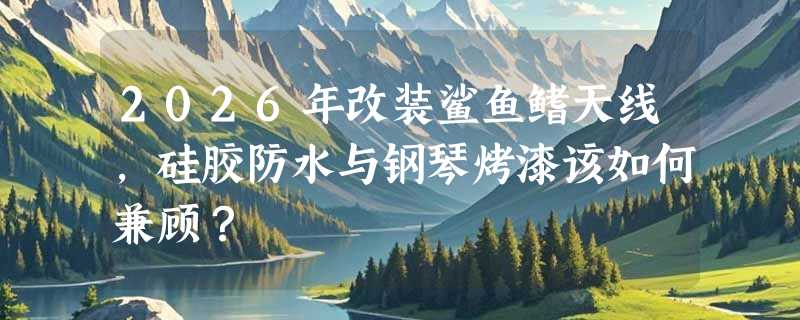 2026年改装鲨鱼鳍天线，硅胶防水与钢琴烤漆该如何兼顾？