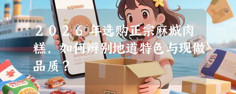 2026年选购正宗麻城肉糕，如何辨别地道特色与现做品质？