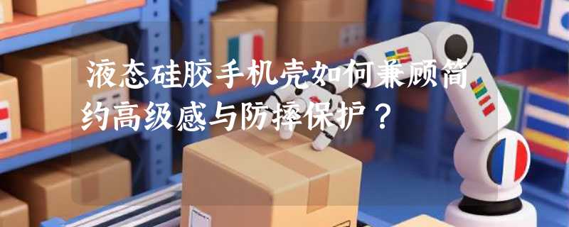 液态硅胶手机壳如何兼顾简约高级感与防摔保护？