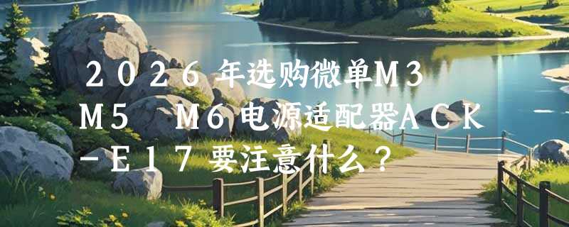 2026年选购微单M3 M5 M6电源适配器ACK-E17要注意什么？
