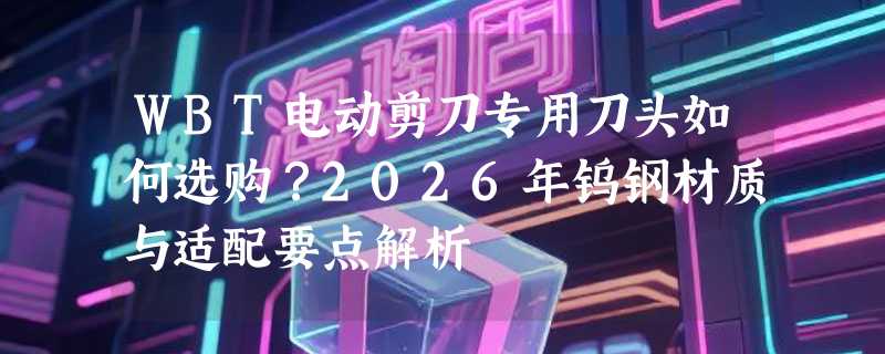 WBT电动剪刀专用刀头如何选购？2026年钨钢材质与适配要点解析