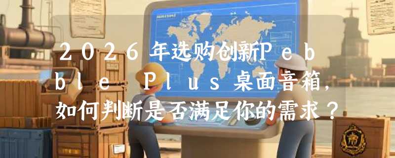 2026年选购创新Pebble Plus桌面音箱，如何判断是否满足你的需求？