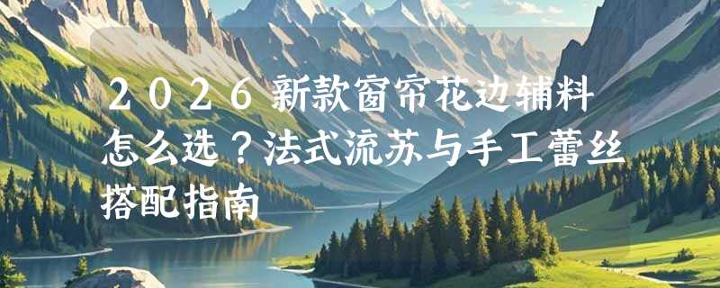 2026新款窗帘花边辅料怎么选？法式流苏与手工蕾丝搭配指南
