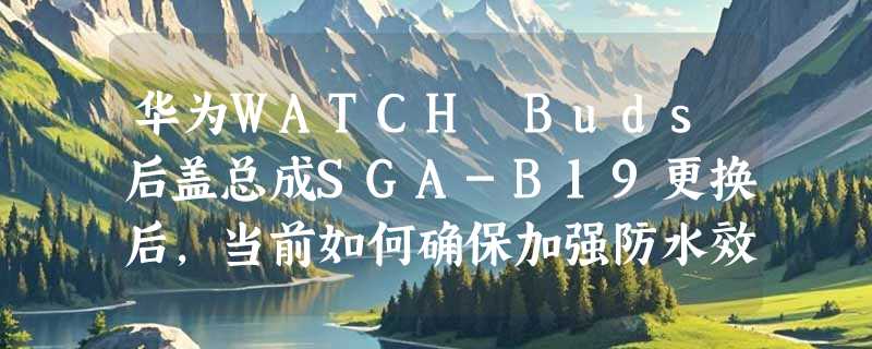 华为WATCH Buds后盖总成SGA-B19更换后，当前如何确保加强防水效果？