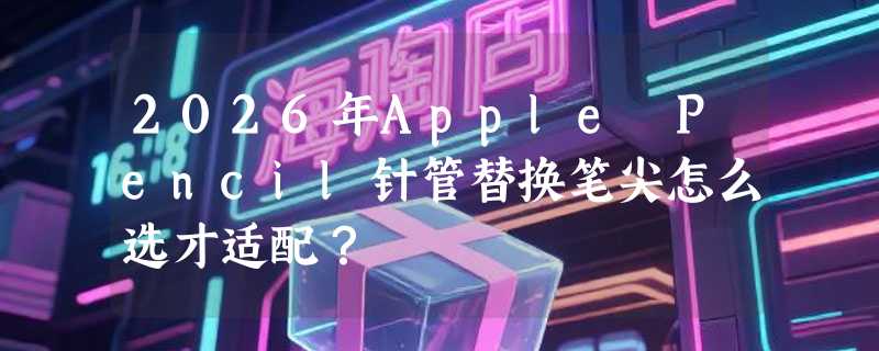 2026年Apple Pencil针管替换笔尖怎么选才适配？