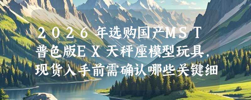 2026年选购国产MST普色版EX天秤座模型玩具，现货入手前需确认哪些关键细节？