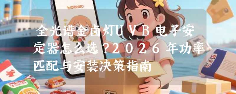 全光谱金卤灯UVB电子安定器怎么选？2026年功率匹配与安装决策指南
