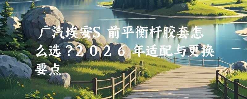 广汽埃安S前平衡杆胶套怎么选？2026年适配与更换要点