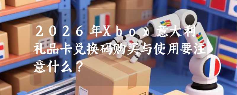 2026年Xbox意大利礼品卡兑换码购买与使用要注意什么？