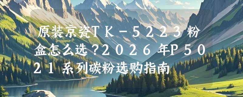 原装京瓷TK-5223粉盒怎么选？2026年P5021系列碳粉选购指南