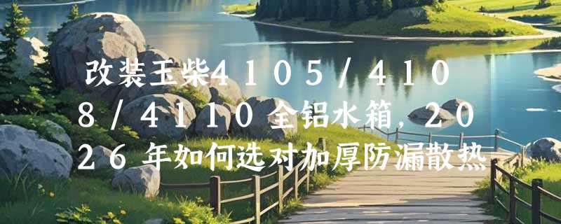 改装玉柴4105/4108/4110全铝水箱，2026年如何选对加厚防漏散热器？
