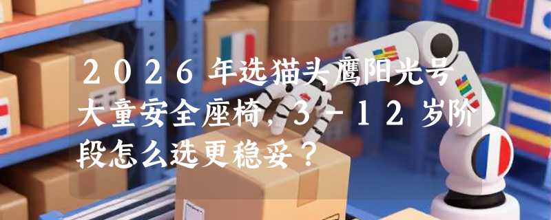 2026年选猫头鹰阳光号大童安全座椅，3-12岁阶段怎么选更稳妥？
