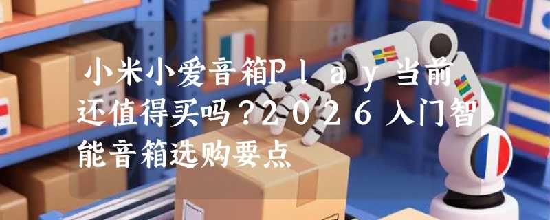 小米小爱音箱Play当前还值得买吗？2026入门智能音箱选购要点