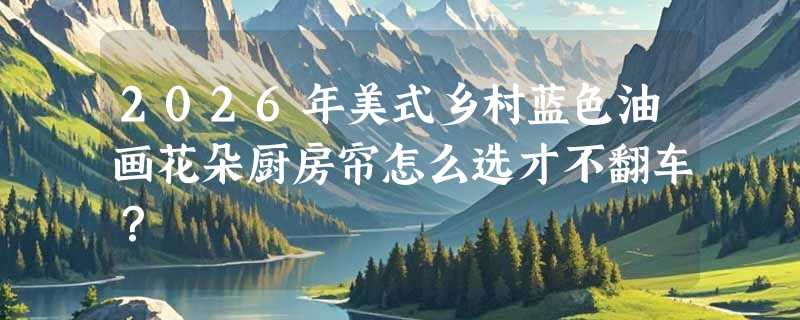 2026年美式乡村蓝色油画花朵厨房帘怎么选才不翻车？