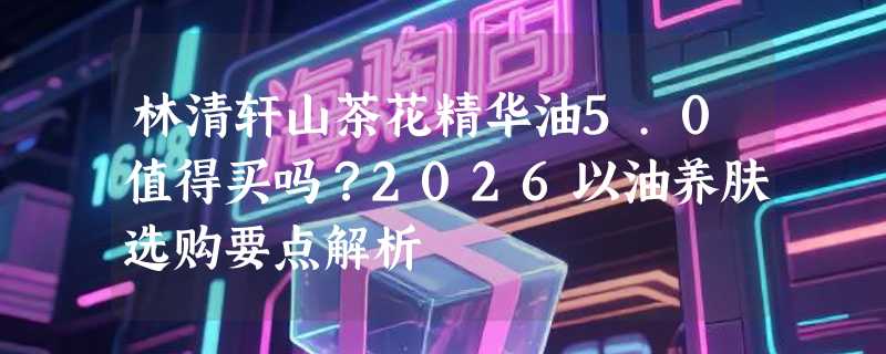 林清轩山茶花精华油5.0值得买吗？2026以油养肤选购要点解析