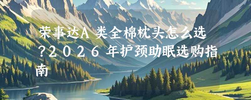 荣事达A类全棉枕头怎么选？2026年护颈助眠选购指南