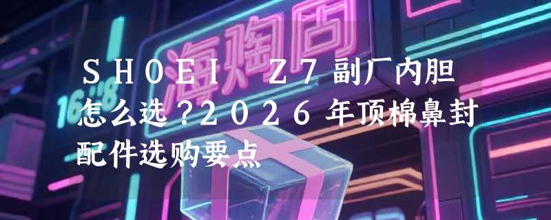 SHOEI Z7副厂内胆怎么选？2026年顶棉鼻封配件选购要点