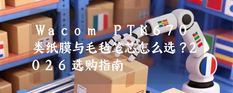 Wacom PTK670类纸膜与毛毡笔芯怎么选？2026选购指南