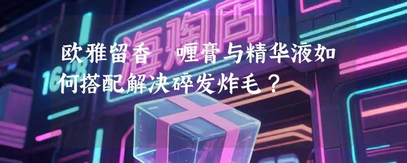 欧雅留香啫喱膏与精华液如何搭配解决碎发炸毛？