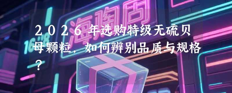 2026年选购特级无硫贝母颗粒，如何辨别品质与规格？