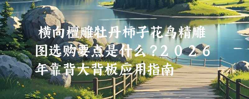 横向檀雕牡丹柿子花鸟精雕图选购要点是什么？2026年靠背大背板应用指南