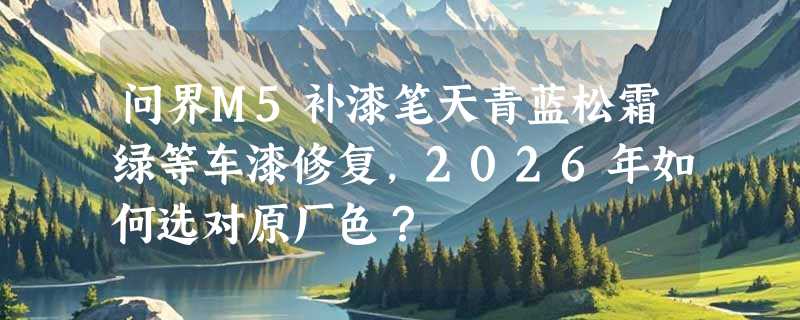问界M5补漆笔天青蓝松霜绿等车漆修复，2026年如何选对原厂色？