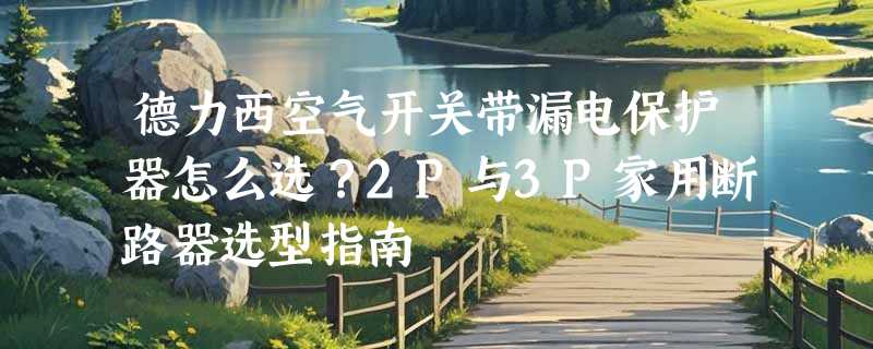 德力西空气开关带漏电保护器怎么选？2P与3P家用断路器选型指南