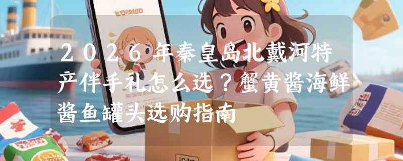 2026年秦皇岛北戴河特产伴手礼怎么选？蟹黄酱海鲜酱鱼罐头选购指南