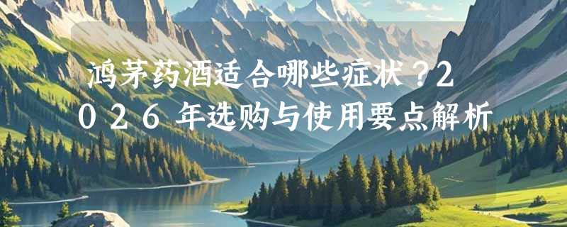 鸿茅药酒适合哪些症状？2026年选购与使用要点解析