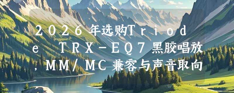 2026年选购Triode TRX-EQ7黑胶唱放，MM/MC兼容与声音取向如何权衡？