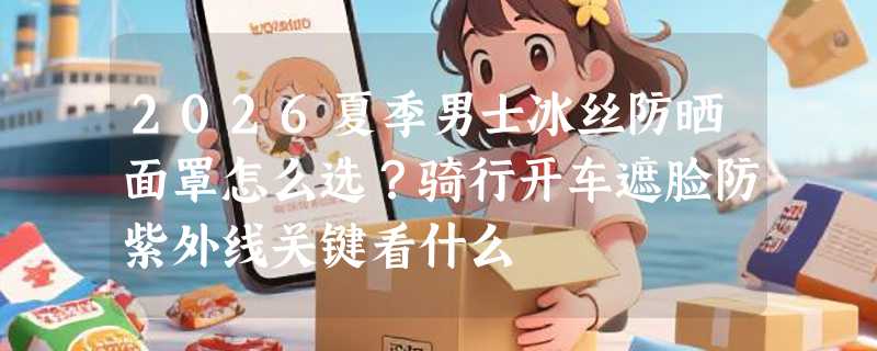 2026夏季男士冰丝防晒面罩怎么选？骑行开车遮脸防紫外线关键看什么