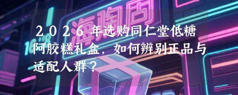 2026年选购同仁堂低糖阿胶糕礼盒，如何辨别正品与适配人群？