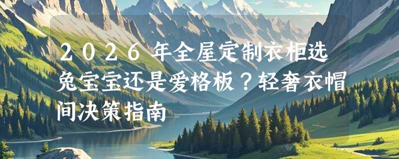 2026年全屋定制衣柜选兔宝宝还是爱格板？轻奢衣帽间决策指南