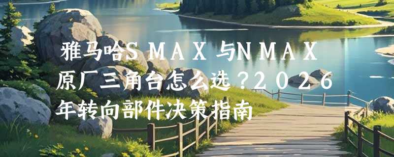 雅马哈SMAX与NMAX原厂三角台怎么选？2026年转向部件决策指南