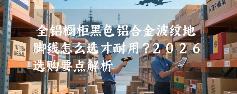 全铝橱柜黑色铝合金波纹地脚线怎么选才耐用？2026选购要点解析